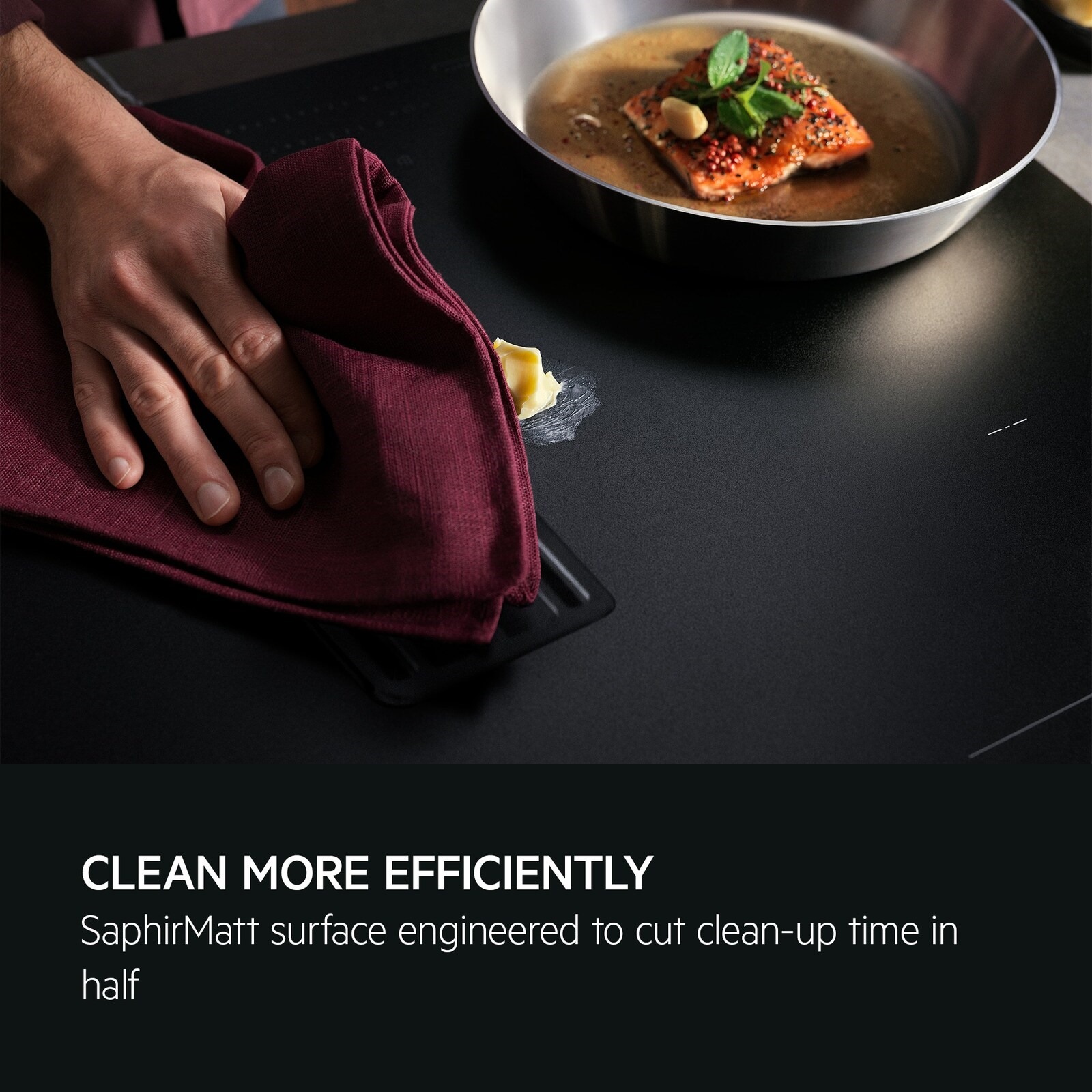 Clean more efficiently. SaphirMatt surface engineered to cut clean-up time in half.