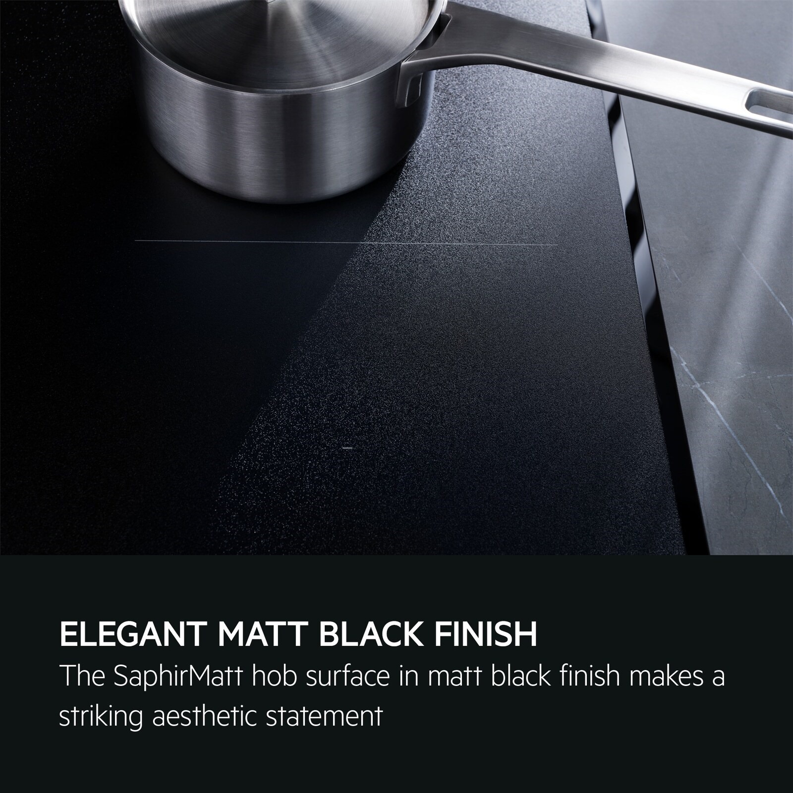 Elegant matt black finish. The SaphirMatt hob surface in matt black finish makes a striking aesthetic statement.